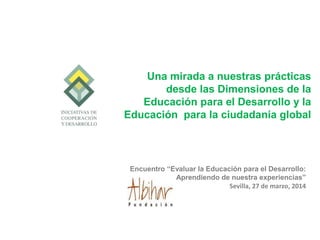 Encuentro “Evaluar la Educación para el Desarrollo:
Aprendiendo de nuestra experiencias”
Sevilla, 27 de marzo, 2014
Una mirada a nuestras prácticas
desde las Dimensiones de la
Educación para el Desarrollo y la
Educación para la ciudadanía global
 