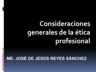Consideraciones
generales de la ética
profesional
ME. JOSÉ DE JESÚS REYES SÁNCHEZ
 