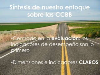 Síntesis de nuestro enfoque
       sobre las CCBB


•Centrado en la evaluación: los
indicadores de desempeño son lo
primero

•Dimensiones e indicadores CLAROS
 