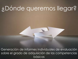 ¿Dónde queremos llegar?




Generación de informes individuales de evaluación
sobre el grado de adquisición de las competencias
                     básicas
 