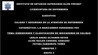 INSTITUTO DE ESTUDIOS SUPERIORES ELISE FREINET
LICENCIATURA EN ENFERMERÍA
EJECUTIVA
CALIDAD Y SEGURIDAD EN LA ATENCIÓN DE ENFERMERÍA
CATEDRÁTICO: L.E MARICARMEN HERNÁNDEZ PAZ
TEMA: DIMENSIONES Y CLASIFICACIÓN DE INDICADORES DE CALIDA D
LESLIE ADARA OLIVARES REYES
ALINE NAILEN CORONEL SÁNCHEZ
FÁTIMA ZAMARRIPA YAÑÉZ
SEMESTRE 7
GRUPO 2
 
