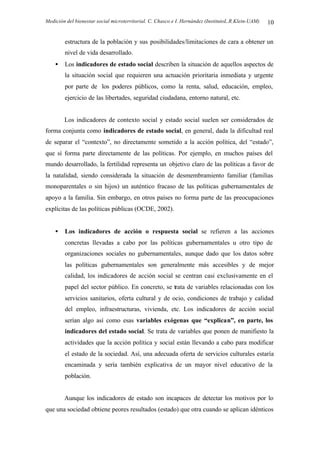 Medición del bienestar social microterritorial. C. Chasco e I. Hernández (InstitutoL.R.Klein-UAM) 10
estructura de la población y sus posibilidades/limitaciones de cara a obtener un
nivel de vida desarrollado.
• Los indicadores de estado social describen la situación de aquellos aspectos de
la situación social que requieren una actuación prioritaria inmediata y urgente
por parte de los poderes públicos, como la renta, salud, educación, empleo,
ejercicio de las libertades, seguridad ciudadana, entorno natural, etc.
Los indicadores de contexto social y estado social suelen ser considerados de
forma conjunta como indicadores de estado social, en general, dada la dificultad real
de separar el “contexto”, no directamente sometido a la acción política, del “estado”,
que sí forma parte directamente de las políticas. Por ejemplo, en muchos países del
mundo desarrollado, la fertilidad representa un objetivo claro de las políticas a favor de
la natalidad, siendo considerada la situación de desmembramiento familiar (familias
monoparentales o sin hijos) un auténtico fracaso de las políticas gubernamentales de
apoyo a la familia. Sin embargo, en otros países no forma parte de las preocupaciones
explícitas de las políticas públicas (OCDE, 2002).
• Los indicadores de acción o respuesta social se refieren a las acciones
concretas llevadas a cabo por las políticas gubernamentales u otro tipo de
organizaciones sociales no gubernamentales, aunque dado que los datos sobre
las políticas gubernamentales son generalmente más accesibles y de mejor
calidad, los indicadores de acción social se centran casi exclusivamente en el
papel del sector público. En concreto, se trata de variables relacionadas con los
servicios sanitarios, oferta cultural y de ocio, condiciones de trabajo y calidad
del empleo, infraestructuras, vivienda, etc. Los indicadores de acción social
serían algo así como esas variables exógenas que “explican”, en parte, los
indicadores del estado social. Se trata de variables que ponen de manifiesto la
actividades que la acción política y social están llevando a cabo para modificar
el estado de la sociedad. Así, una adecuada oferta de servicios culturales estaría
encaminada y sería también explicativa de un mayor nivel educativo de la
población.
Aunque los indicadores de estado son incapaces de detectar los motivos por lo
que una sociedad obtiene peores resultados (estado) que otra cuando se aplican idénticos
 