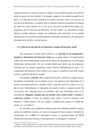 Medición del bienestar social microterritorial. C. Chasco e I. Hernández (InstitutoL.R.Klein-UAM) 11
medios (acciones), su misión consiste en “indicar” la necesidad de realizar una reflexión
sobre las causas de este resultado. Por ejemplo, cuando en dos ámbitos geográficos el
gasto y la oferta de servicios sanitarios es similar y elevada, como es el caso de las
provincias de Barcelona y Cantabria, pero se obtienen diferentes resultados en términos
de estado de salud (inferior en el caso de la provincia de Barcelona), habría que
preguntarse por la razón de esta diferencia. En este sentido, los indicadores sociales
objetivos pueden utilizarse, aunque con prudencia, para determinar si las grandes
orientaciones de las políticas gubernamentales responden eficazmente a las principales
preocupaciones sociales, y de qué manera.
3.2. Criterios de selección de los dominios o campos del bienestar social
Otra importante cuestión, sería la relativa a la selección de los componentes,
dominios o dimensiones del bienestar social, que no puede dejarse a la improvisación
y debe estar bien fundamentada a partir de las directrices apuntadas por las principales
instituciones internacionales. En este sentido, habría que indicar que las propuestas
realizadas por los grandes organismos, suelen referirse habitualmente no tanto a los
componentes del bienestar social, cuanto a los campos y variables de que debe constar
un buen cuadro de indicadores sociales.
Por ejemplo, la OCDE (2002), desde hace décadas, clasifica los campos sociales
haciéndolos corresponder con el contexto social y los objetivos más importantes de la
política social (autosuficiencia, equidad, salud y cohesión social) los cuales, a su vez,
han de estar subclasificados en indicadores de estado y acción o respuesta social. De
esta manera, este organismo pone de manifiesto algo muy interesante, como es la
necesidad de distinguir, siempre que sea posible, entre estado social y acciones o
respuestas sociales, es decir, por ejemplo, entre salud y servicios sanitarios, nivel
educativo y oferta cultural y de ocio, empleo y políticas para mejorar la calidad del
mismo, etc. (ver Tabla 2).
En esta línea, otros organismos internacionales han elaborado también su propio
cuerpo de estadísticas sociales, en el que se distinguen diversos campos o dominios de
clasificación. En la ONU, los indicadores sociales se conciben dentro del SESD
(Sistema de Estadísticas Sociales y Demográficas) y se distinguen 11 materias7
.
7
Además, la ONU (1995) publica un cuadro de indicadores para la evaluación del desarrollo sostenible
que incluye nuevos dominios como océanos, mares y costas, atmósfera, biodiversidad o agua corriente.
 