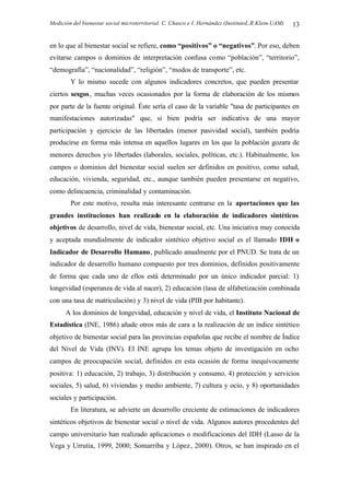 Medición del bienestar social microterritorial. C. Chasco e I. Hernández (InstitutoL.R.Klein-UAM) 13
en lo que al bienestar social se refiere, como “positivos” o “negativos”. Por eso, deben
evitarse campos o dominios de interpretación confusa como “población”, “territorio”,
“demografía”, “nacionalidad”, “religión”, “modos de transporte”, etc.
Y lo mismo sucede con algunos indicadores concretos, que pueden presentar
ciertos sesgos, muchas veces ocasionados por la forma de elaboración de los mismos
por parte de la fuente original. Éste sería el caso de la variable "tasa de participantes en
manifestaciones autorizadas" que, si bien podría ser indicativa de una mayor
participación y ejercicio de las libertades (menor pasividad social), también podría
producirse en forma más intensa en aquellos lugares en los que la población gozara de
menores derechos y/o libertades (laborales, sociales, políticas, etc.). Habitualmente, los
campos o dominios del bienestar social suelen ser definidos en positivo, como salud,
educación, vivienda, seguridad, etc., aunque también pueden presentarse en negativo,
como delincuencia, criminalidad y contaminación.
Por este motivo, resulta más interesante centrarse en la aportaciones que las
grandes instituciones han realizado en la elaboración de indicadores sintéticos
objetivos de desarrollo, nivel de vida, bienestar social, etc. Una iniciativa muy conocida
y aceptada mundialmente de indicador sintético objetivo social es el llamado IDH o
Indicador de Desarrollo Humano, publicado anualmente por el PNUD. Se trata de un
indicador de desarrollo humano compuesto por tres dominios, definidos positivamente
de forma que cada uno de ellos está determinado por un único indicador parcial: 1)
longevidad (esperanza de vida al nacer), 2) educación (tasa de alfabetización combinada
con una tasa de matriculación) y 3) nivel de vida (PIB por habitante).
A los dominios de longevidad, educación y nivel de vida, el Instituto Nacional de
Estadística (INE, 1986) añade otros más de cara a la realización de un índice sintético
objetivo de bienestar social para las provincias españolas que recibe el nombre de Índice
del Nivel de Vida (INV). El INE agrupa los temas objeto de investigación en ocho
campos de preocupación social, definidos en esta ocasión de forma inequívocamente
positiva: 1) educación, 2) trabajo, 3) distribución y consumo, 4) protección y servicios
sociales, 5) salud, 6) viviendas y medio ambiente, 7) cultura y ocio, y 8) oportunidades
sociales y participación.
En literatura, se advierte un desarrollo creciente de estimaciones de indicadores
sintéticos objetivos de bienestar social o nivel de vida. Algunos autores procedentes del
campo universitario han realizado aplicaciones o modificaciones del IDH (Lasso de la
Vega y Urrutia, 1999, 2000; Somarriba y López., 2000). Otros, se han inspirado en el
 