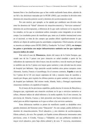 Medición del bienestar social microterritorial. C. Chasco e I. Hernández (InstitutoL.R.Klein-UAM) 16
bastante bien a las clasificaciones que se han venido realizando hasta ahora, además de
ser fiel a las directrices marcadas por la OCDE (2002), que considera la división entre
dominios de situación-contexto social y dominios de acción-respuesta social.
Por este motivo, por ejemplo, se ha optado por establecer una división clara
entre los dominios de “Salud” (dominio de situación-contexto) y “Servicios sanitarios”
(dominio de acción-respuesta), a diferencia de lo que suele realizarse en la mayoría de
los estudios, en los que se consideran ambos conceptos como integrados en un único
campo. Los resultados ponen de manifiesto que, tanto en el ámbito internacional como
en el nacional, se trata de dos campos que pueden diferir significativamente lo que
debería ser objeto de análisis para las autoridades competentes. Efectivamente, tal como
se muestra en trabajos como OCDE (2002) y Fundación “la Caixa” (2003), no siempre
los países o provincias con mejor infraestructura sanitaria son los que registran
mayores índices de salud.
Éste sería el caso de Dinamarca, dentro del marco de la Unión Europea, que
siendo uno de los 5 países con peor situación en salud (medido a partir de los
indicadores de esperanza de vida al nacer, tasa de suicidios y tasa de muerte por drogas)
es también uno de los 5 países con mayor gasto sanitario y más elevada tasa de camas
de hospital por habitante. Algo parecido sucede también otros paises europeos como
Alemania, Austria, Francia o Luxemburgo. En el extremo contrario, España es uno de
los 5 paises de la UE con mayor esperanza de vida y menores tasas de suicidios y
muerte por drogas, pero registra los últimos puestos en gasto sanitario y tasa de camas
de hospital por habitante. Del mismo modo, Irlanda, Italia y Portugal experimentan
situaciones similares a la española al respecto.
En el marco de las provincias españolas, podría decirse lo mismo de Barcelona y
Zaragoza que, registrando una situación excelente en lo que a servicios sanitarios se
refiere, obtienen índices de salud inferiores a la media española. En el otro extremo, las
provincias de Almería, Cuenca y Jaén presentan una buena situación en términos de
salud, pero un déficit importante en lo que se refiere a los servicios sanitarios.
Estas diferencias también se ponen de manifiesto cuando se desdoblan otros
grandes dominios del bienestar como “Educación”. En este campo, podría definirse un
dominio de situación-contexto, Nivel educativo, y otro dominio de acción-respuesta,
Oferta cultural y de ocio. Por ejemplo, en España existen diferencias interesantes entre
provincias, como A Coruña, Vizcaya y Valladolid, con una población residente de
mayor nivel educativo, pero baja oferta cultural y de ocio. Y viceversa, encontramos
 