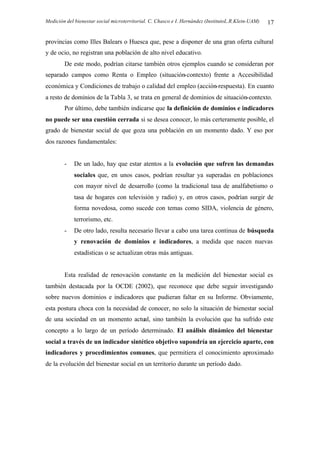 Medición del bienestar social microterritorial. C. Chasco e I. Hernández (InstitutoL.R.Klein-UAM) 17
provincias como Illes Balears o Huesca que, pese a disponer de una gran oferta cultural
y de ocio, no registran una población de alto nivel educativo.
De este modo, podrían citarse también otros ejemplos cuando se consideran por
separado campos como Renta o Empleo (situación-contexto) frente a Accesibilidad
económica y Condiciones de trabajo o calidad del empleo (acción-respuesta). En cuanto
a resto de dominios de la Tabla 3, se trata en general de dominios de situación-contexto.
Por último, debe también indicarse que la definición de dominios e indicadores
no puede ser una cuestión cerrada si se desea conocer, lo más certeramente posible, el
grado de bienestar social de que goza una población en un momento dado. Y eso por
dos razones fundamentales:
- De un lado, hay que estar atentos a la evolución que sufren las demandas
sociales que, en unos casos, podrían resultar ya superadas en poblaciones
con mayor nivel de desarrollo (como la tradicional tasa de analfabetismo o
tasa de hogares con televisión y radio) y, en otros casos, podrían surgir de
forma novedosa, como sucede con temas como SIDA, violencia de género,
terrorismo, etc.
- De otro lado, resulta necesario llevar a cabo una tarea continua de búsqueda
y renovación de dominios e indicadores, a medida que nacen nuevas
estadísticas o se actualizan otras más antiguas.
Esta realidad de renovación constante en la medición del bienestar social es
también destacada por la OCDE (2002), que reconoce que debe seguir investigando
sobre nuevos dominios e indicadores que pudieran faltar en su Informe. Obviamente,
esta postura choca con la necesidad de conocer, no solo la situación de bienestar social
de una sociedad en un momento actual, sino también la evolución que ha sufrido este
concepto a lo largo de un período determinado. El análisis dinámico del bienestar
social a través de un indicador sintético objetivo supondría un ejercicio aparte, con
indicadores y procedimientos comunes, que permitiera el conocimiento aproximado
de la evolución del bienestar social en un territorio durante un período dado.
 