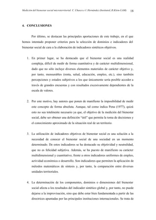 Medición del bienestar social microterritorial. C. Chasco e I. Hernández (InstitutoL.R.Klein-UAM) 18
4. CONCLUSIONES
Por último, se destacan las principales aportaciones de este trabajo, en el que
hemos intentado proponer criterios para la selección de dominios e indicadores del
bienestar social de cara a la elaboración de indicadores sintéticos objetivos.
1. En primer lugar, se ha destacado que el bienestar social es una realidad
compleja, difícil de medir de forma cuantitativa y de carácter multidimensional,
dado que no sólo incluye diversos elementos materiales de carácter objetivo y,
por tanto, mensurables (renta, salud, educación, empleo, etc.), sino también
percepciones y estados subjetivos a los que únicamente sería posible acceder a
través de grandes encuestas y con resultados excesivamente dependientes de la
escala de valores.
2. Por este motivo, hay autores que ponen de manifiesto la imposibilidad de medir
este concepto de forma absoluta. Aunque, tal como indica Pena (1977), quizá
esto no sea totalmente necesario ya que, el objetivo de la medición del bienestar
social, debe ser obtener una definición “útil” que permita la toma de decisiones y
el conocimiento aproximado de la situación real de un territorio.
3. La utilización de indicadores objetivos de bienestar social es una solución a la
necesidad de conocer el bienestar social de una sociedad en un momento
determinado. De estos indicadores se ha destacado su objetividad y neutralidad,
que no es felicidad subjetiva. Además, se ha puesto de manifiesto su carácter
multidimensional y cuantitativo, frente a otros indicadores uniformes de empleo,
actividad económica o desarrollo. Son indicadores que permiten la aplicación de
métodos matemáticos de síntesis y, por tanto, la comparación entre diversas
unidades territoriales.
4. La determinación de los componentes, dominios o dimensiones del bienestar
social afecta a los resultados del indicador sintético global y, por tanto, no puede
dejarse a la improvisación, sino que debe estar bien fundamentada a partir de las
directrices apuntadas por las principales instituciones internacionales. Se trata de
 
