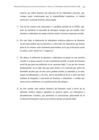 Medición del bienestar social microterritorial. C. Chasco e I. Hernández (InstitutoL.R.Klein-UAM) 19
criterios que deben iluminar una selección de los indicadores concretos, que
siempre estará condicionada por la disponibilidad estadística, el ámbito
territorial y el período histórico seleccionado.
5. Uno de los criterios más interesantes a considerar procede de la OCDE, que
pone de manifiesto la necesidad de distinguir, siempre que sea posible, entre
dominios o indicadores de estado-contexto social y acciones-respuestas sociales.
6. Por otro lado, la elaboración de indicadores sintéticos objetivos de bienestar
social exige también que los dominios y, sobre todo, los indicadores que formen
parte de los mismos estén claramente posicionados, en lo que al bienestar social
se refiere, como “positivos” o “negativos”.
7. Por último, la definición de dominios e indicadores no puede ser una cuestión
cerrada si se desea conocer, lo más certeramente posible, el grado de bienestar
social de que goza una población en un momento dado. Y eso por dos razones
fundamentales: de un lado, hay que estar atentos a la evolución que sufren las
demandas sociales que, en unos casos, podrían resultar ya superadas y, en otros,
surgen novedosamente; y, de otro, por la necesidad de llevar a cabo una tarea
continua de búsqueda y renovación de dominios e indicadores, a medida que
nacen nuevas estadísticas o se actualizan otras más antiguas.
8. En este sentido, todo análisis dinámico del bienestar social a través de un
indicador sintético objetivo supondría un ejercicio aparte, con indicadores y
procedimientos comunes, que permitiera el conocimiento aproximado de la
evolución del bienestar social en un territorio durante un período dado.
 