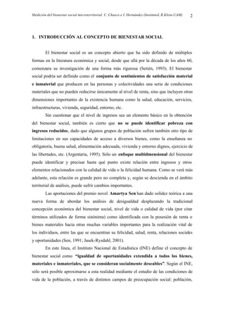 Medición del bienestar social microterritorial. C. Chasco e I. Hernández (InstitutoL.R.Klein-UAM) 2
1. INTRODUCCIÓN AL CONCEPTO DE BIENESTAR SOCIAL
El bienestar social es un concepto abierto que ha sido definido de múltiples
formas en la literatura económica y social, desde que allá por la década de los años 60,
comenzara su investigación de una forma más rigurosa (Setién, 1993). El bienestar
social podría ser definido como el conjunto de sentimientos de satisfacción material
e inmaterial que producen en las personas y colectividades una serie de condiciones
materiales que no pueden reducirse únicamente al nivel de renta, sino que incluyen otras
dimensiones importantes de la existencia humana como la salud, educación, servicios,
infraestructuras, vivienda, seguridad, entorno, etc.
Sin cuestionar que el nivel de ingresos sea un elemento básico en la obtención
del bienestar social, también es cierto que no se puede identificar pobreza con
ingresos reducidos, dado que algunos grupos de población sufren también otro tipo de
limitaciones en sus capacidades de acceso a diversos bienes, como la enseñanza no
obligatoria, buena salud, alimentación adecuada, vivienda y entorno dignos, ejercicio de
las libertades, etc. (Argentaria, 1995). Sólo un enfoque multidmensional del bienestar
puede identificar y precisar hasta qué punto existe relación entre ingresos y otros
elementos relacionados con la calidad de vida o la felicidad humana. Como se verá más
adelante, esta relación es grande pero no completa y, según se descienda en el ámbito
territorial de análisis, puede sufrir cambios importantes.
Las aportaciones del premio novel Amartya Sen han dado solidez teórica a una
nueva forma de abordar los análisis de desigualdad desplazando la tradicional
concepción económica del bienestar social, nivel de vida o calidad de vida (por citar
términos utilizados de forma sinónima) como identificada con la posesión de renta o
bienes materiales hacia otras muchas variables importantes para la realización vital de
los individuos, entre las que se encuentran su felicidad, salud, renta, relaciones sociales
y oportunidades (Sen, 1991; Jasek-Rysdahl, 2001).
En este línea, el Instituto Nacional de Estadística (INE) define el concepto de
bienestar social como “igualdad de oportunidades extendida a todos los bienes,
materiales e inmateriales, que se consideran socialmente deseables”. Según el INE,
sólo será posible aproximarse a esta realidad mediante el estudio de las condiciones de
vida de la población, a través de distintos campos de preocupación social: población,
 