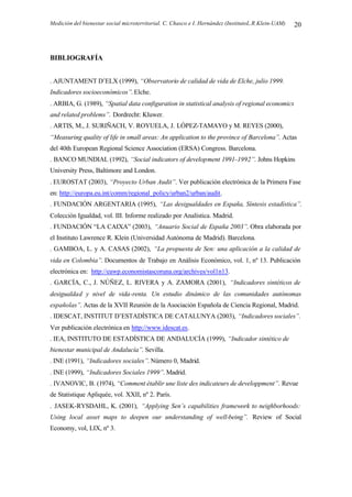 Medición del bienestar social microterritorial. C. Chasco e I. Hernández (InstitutoL.R.Klein-UAM) 20
BIBLIOGRAFÍA
. AJUNTAMENT D’ELX (1999), “Observatorio de calidad de vida de Elche, julio 1999.
Indicadores socioeconómicos”. Elche.
. ARBIA, G. (1989), “Spatial data configuration in statistical analysis of regional economics
and related problems”. Dordrecht: Kluwer.
. ARTIS, M., J. SURIÑACH, V. ROYUELA, J. LÓPEZ-TAMAYO y M. REYES (2000),
“Measuring quality of life in small areas: An application to the province of Barcelona”. Actas
del 40th European Regional Science Association (ERSA) Congress. Barcelona.
. BANCO MUNDIAL (1992), “Social indicators of development 1991–1992”. Johns Hopkins
University Press, Baltimore and London.
. EUROSTAT (2003), “Proyecto Urban Audit”. Ver publicación electrónica de la Primera Fase
en: http://europa.eu.int/comm/regional_policy/urban2/urban/audit.
. FUNDACIÓN ARGENTARIA (1995), “Las desigualdades en España, Síntesis estadística”.
Colección Igualdad, vol. III. Informe realizado por Analística. Madrid.
. FUNDACIÓN “LA CAIXA” (2003), “Anuario Social de España 2003”. Obra elaborada por
el Instituto Lawrence R. Klein (Universidad Autónoma de Madrid). Barcelona.
. GAMBOA, L. y A. CASAS (2002), “La propuesta de Sen: una aplicación a la calidad de
vida en Colombia”. Documentos de Trabajo en Análisis Económico, vol. 1, nº 13. Publicación
electrónica en: http://eawp.economistascoruna.org/archives/vol1n13.
. GARCÍA, C., J. NÚÑEZ, L. RIVERA y A. ZAMORA (2001), “Indicadores sintéticos de
desigualdad y nivel de vida-renta. Un estudio dinámico de las comunidades autónomas
españolas”. Actas de la XVII Reunión de la Asociación Española de Ciencia Regional, Madrid.
. IDESCAT, INSTITUT D’ESTADÍSTICA DE CATALUNYA (2003), “Indicadores sociales”.
Ver publicación electrónica en http://www.idescat.es.
. IEA, INSTITUTO DE ESTADÍSTICA DE ANDALUCÍA (1999), “Indicador sintético de
bienestar municipal de Andalucía”. Sevilla.
. INE (1991), “Indicadores sociales”. Número 0, Madrid.
. INE (1999), “Indicadores Sociales 1999”. Madrid.
. IVANOVIC, B. (1974), “Comment ètablir une liste des indicateurs de developpment”. Revue
de Statistique Apliquée, vol. XXII, nº 2. París.
. JASEK-RYSDAHL, K. (2001), “Applying Sen’s capabilities framework to neighborhoods:
Using local asset maps to deepen our understanding of well-being”. Review of Social
Economy, vol, LIX, nº 3.
 