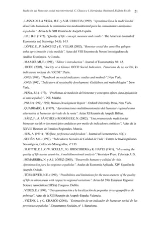 Medición del bienestar social microterritorial. C. Chasco e I. Hernández (InstitutoL.R.Klein-UAM) 21
. LASSO DE LA VEGA, M.C. y A.M. URRUTIA (1999), “Aproximación a la medición del
desarrollo humano de la contaminación medioambiental para las comunidades autónomas
españolas”. Actas de la XIII Reunión de Asepelt-España.
. LIU, B.C. (1975). “Quality of life: concept, measure and results”. The American Journal of
Economics and Sociology 34(1): 1-13.
. LÓPEZ, E., P. SÁNCHEZ y E. VILLAR (2002), “Benestar social dos concellos galegos:
unha aproximación á súa medida”. Actas del VIII Encontro de Novos Investigadores de
Análise Económica. A Coruña.
. MAASOUMI, E. (1991), “Editor’s introduction”. Journal of Econometrics 50: 1-5.
. OCDE (2002), “Society at a Glance OECD Social Indicators. Panorama de la société, les
indicateurs sociaux de l’OCDE”. París.
. ONU (1989), “Handbook on social indicators: studies and methods”. New York.
. ONU (1995), “Indicators of sustainable development: Guidelines and methodologies”. New
York.
. PENA, J.B (1977), “Problemas de medición del bienestar y conceptos afines, (una aplicación
al caso español)”. INE, Madrid.
. PNUD (1999),“1999, Human Development Report”. Oxford University Press, New York.
. QUADRADO, L. (1997), “Aproximaciones multidimensionales del bienestar regional como
alternativa al bienestar derivado de la renta”. Actas XI Reunión de Asepelt. Bilbao.
. SÁEZ, F., A. SÁNCHEZ y RODRÍGUEZ, N. (2002), “Una propuesta de medición del
bienestar social en los municipios andaluces por medio de indicadores sintéticos”. Actas de la
XXVIII Reunión de Estudios Regionales. Murcia.
. SEN, A. (1991), “Welfare, preference and freedom”. Journal of Econometrics, 50(3).
. SETIÉN, M.L. (1993), “Indicadores Sociales de Calidad de Vida”. Centro de Investigaciones
Sociológicas, Colección Monografías, nº 133.
. SLOTTJE, D.J., G.W. SCULLY, J.G. HIRSCHBERG y K. HAYES (1991), “Measuring the
quality of life across countries. A multidimensional analysis”. Westview Press. Colorado, U.S.
. SOMARRIBA, N. y A.J. LÓPEZ (2000), “Desarrollo humano y calidad de vida.
Aproximación para las regiones españolas”. Anales de Economía Aplicada. XIV Reunión de
Asepelt. Oviedo.
. TÜRKSEVER, N.E. (1999), “Possibilities and limitations for the measurement of the quality
of life in urban areas with respect to regional variations”. Actas del 39th European Regional
Science Association (ERSA) Congress. Dublín.
. VERES, E. (1999), “Una aproximación a la localización de pequeñas áreas geográficas de
pobreza”. Actas de la XIII Reunión de Asepelt-España. Valencia.
. VICÉNS, J. y C. CHASCO (2001), “Estimación de un indicador de bienestar social de las
provincias españolas”. Documentos Sociales, nº 1. Barcelona.
 