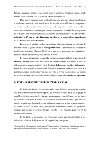 Medición del bienestar social microterritorial. C. Chasco e I. Hernández (InstitutoL.R.Klein-UAM) 3
familia, educación, trabajo, renta, distribución y consumo, protección social, salud,
entorno físico, cultura y ocio, y cohesión y participación social
Dado que el bienestar social se identifica no sólo con unas situaciones objetivas
o condiciones materiales sino también con las apreciaciones subjetivas o percepciones
que sobre aquéllas realizan los individuos, resulta imposible realizar una medición
cuantitativa absoluta de este concepto. Aunque, como señala Pena (1977), lo importante
no es llegar a una definición absoluta y definitiva de este concepto, sino obtener una
definición “útil” que permita la toma de decisiones y el conocimiento aproximado
de la situación real de un territorio.
Por eso, en la muchos estudios encaminados a la elaboración de un indicador de
bienestar social, lo que se realiza es una “aproximación” a la medición de una serie de
condiciones materiales (Zarzosa, 1996) en la que no se consideran las percepciones
humanas de carácter subjetivo, muy difíciles de medir.
Es en esta dirección en la que debe circunscribirse este trabajo: la propuesta de
criterios válidos para una adecuada definición y elaboración de indicadores de nivel de
vida o, como serán denominados a partir de ahora, indicadores objetivos de bienestar
social. Para ello, se tendrán en cuenta las directrices propuestas en la literatura científica
por las principales instituciones y autores, así como la propia experiencia de las autoras
en la elaboración de índices de bienestar social objetivos para las provincias españolas.
2. INDICADORES OBJETIVOS DE BIENESTAR SOCIAL
Un indicador objetivo de bienestar social es un indicador cuantitativo sintético
que incluye la multidimensionalidad propia del bienestar social a través de un grupo de
variables objetivas, permitiendo establecer comparaciones entre diferentes territorios en
un momento del tiempo. Este tipo de indicadores de bienestar resulta de gran utilidad
cuando no existe una fuente oficial que realice una macro-encuesta a la población sobre
su calidad de vida1
. En estos casos, entre los que se encuentra España, no queda más
remedio que recurrir a diversas fuentes, oficiales y no oficiales, para recavar la
información necesaria.
En la Tabla 1, se resumen los principales rasgos que caracterizarían a los
indicadores objetivos de bienestar social, en positivo y en negativo.
1
Es conocida la Encuesta sobre Condiciones de Vida que elabora el Instituto de Estadística de Suecia, a
partir de la cual elabora el informe anual “Inequality in Sweden. Trends and current situation”.
 