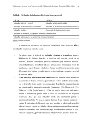 Medición del bienestar social microterritorial. C. Chasco e I. Hernández (InstitutoL.R.Klein-UAM) 4
Tabla 1. Definición de indicador objetivo de bienestar social
SÍ ES: NO ES:
Indicador objetivo y neutral Indicador subjetivo de felicidad
Indicador multidimensional cuantitativo Indicador de producción/crecimiento económico
Indicador sintético Compendio de indicadores sociales
Indicador de distancias, que permite establecer comparaciones
Indicador referenciado a un territorio y momento temporal
Fuente: Elaboración propia.
A continuación, se detallan las anteriores afirmaciones acerca de lo que SÍ ES
un indicador objetivo de bienestar social:
- En primer lugar, se trata de un indicador objetivo y neutral que alcanza
debidamente la finalidad buscada, la medición del bienestar social en un
territorio, mediante indicadores parciales elaborados por entidades diversas.
Estos indicadores no consideran tópicos o apreciaciones personales y ponen de
manifiesto, a través de datos estadísticos fiables, las diferencias existentes entre
diferentes territorios (por ejemplo, las provincias españolas) en cuanto a su nivel
de bienestar social.
- Es un indicador multidimensional cuantitativo del bienestar social, basado en
un conjunto de bienes, servicios oportunidades y otros atributos relacionados
con el desarrollo físico, social y económico, que describen las características de
una colectividad en un espacio geográfico (Maasoumi, 1991; Slottje et al 1991;
Türksever, 1999). Según Ivanovic (1974), un amplio número de indicadores
mejora la información global sobre el nivel de desarrollo de las regiones
observadas, dado que cada indicador aporta una información parcial y
generalmente distinta. Por eso, es preciso disponer de un conjunto numeroso y
variado de indicadores de bienestar, para tener una idea lo más completa posible
sobre el objetivo a medir: no sólo las clásicas variables de contenido económico,
educativo o sanitario, sino también otro tipo de indicadores relativos al ocio,
cohesión y seguridad, participación social, infraestructuras, entorno, clima, etc.
 