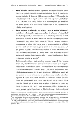 Medición del bienestar social microterritorial. C. Chasco e I. Hernández (InstitutoL.R.Klein-UAM) 5
- Es un indicador sintético obtenido a partir de la combinación de un amplio
número de variables mediante métodos estadísticos de síntesis de información,
como el indicador de distancias DP2 propuesto por Pena (1977), que ha sido
utilizado ampliamente en España (Zarzosa, 1996; Vicéns y Chasco, 2001; López
et al., 2002; Sáez et al., 2002)2
. Se trata de un indicador global que proporciona
una visión conjunta de la situación de los individuos de una colectividad en
relación con el bienestar.
- Es un indicador de distancias que permite establecer comparaciones entre
individuos o colectividades respecto de una base de referencia o “estado ideal”
del objetivo planteado, el bienestar social. Es un método especialmente diseñado
para evaluar distancias en cuanto al nivel del bienestar social (o alguno de sus
componentes), que resulta fiable cuando se trata de comparar regiones o
provincias de un mismo país. Por su parte, el carácter cuantitativo del índice
permite además establecer con mayor precisión las distancias existentes. Así,
por ejemplo, es posible conocer que las diferencias en cuanto al bienestar social
entre las provincias aragonesas de Teruel y Huesca es de 14 puntos porcentuales
a favor de la segunda, distancia similar a los 15 puntos que distancian a Huesca
de Zaragoza, la mejor de la región3
.
- Indicador referenciado a un territorio y momento temporal. Efectivamente,
de un lado, el ámbito territorial de referencia es fundamental para interpretar
correctamente los resultados, debido a las consecuencias del llamado problema
de la unidad modificable, en inglés MAUP4
, que afecta principalmente a las
relaciones existentes entre los diversos componentes del bienestar social. Así,
por ejemplo, el ámbito internacional la relación existente entre los indicadores
esperanza de vida al nacer y renta per capita es fuertemente positiva, siendo los
países con mayor esperanza de vida al nacer (Japón, Suecia, Islandia, Suiza,
Australia, Canadá) los de mayor renta per cápita y viceversa, los países con
menor esperanza de vida (Sierra Leona, Mozambique, Malawi, Ruanda), los de
menor renta per cápita. Sin embargo, en el ámbito de las provincias españolas el
2
Además, se han obtenido indicadores sintéticos objetivos de bienestar social utilizando el análisis de
componentes principales (INE, 1991; Gamboa y Casas, 2002) u otros métodos de agregación basados en
ponderaciones no subjetivas (Quadrado, 1997; Veres, 1999; Artís et al., 2000).
3
Nos referimos a la estimación del bienestar social provincial en el período 2000-2001, realizada por el
Instituto L.R. Klein, de la Universidad Autónoma de Madrid (Fundación “la Caixa”, 2003).
4
El MAUP tiene que ver con desviaciones significativas experimentadas por algunos estadísticos cuando
son calculados en diversos ámbitos geográficos, con mayor o menor agregación espacial (ver Arbia, 1989
y Chasco, 2003).
 
