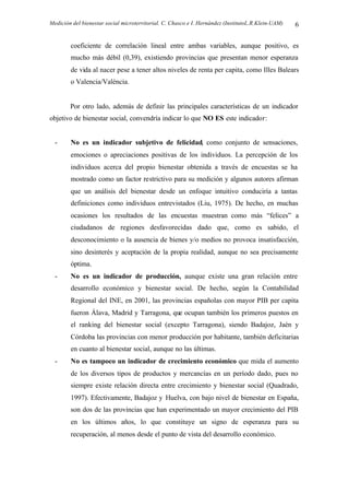 Medición del bienestar social microterritorial. C. Chasco e I. Hernández (InstitutoL.R.Klein-UAM) 6
coeficiente de correlación lineal entre ambas variables, aunque positivo, es
mucho más débil (0,39), existiendo provincias que presentan menor esperanza
de vida al nacer pese a tener altos niveles de renta per capita, como Illes Balears
o Valencia/València.
Por otro lado, además de definir las principales características de un indicador
objetivo de bienestar social, convendría indicar lo que NO ES este indicador:
- No es un indicador subjetivo de felicidad, como conjunto de sensaciones,
emociones o apreciaciones positivas de los individuos. La percepción de los
individuos acerca del propio bienestar obtenida a través de encuestas se ha
mostrado como un factor restrictivo para su medición y algunos autores afirman
que un análisis del bienestar desde un enfoque intuitivo conduciría a tantas
definiciones como individuos entrevistados (Liu, 1975). De hecho, en muchas
ocasiones los resultados de las encuestas muestran como más “felices” a
ciudadanos de regiones desfavorecidas dado que, como es sabido, el
desconocimiento o la ausencia de bienes y/o medios no provoca insatisfacción,
sino desinterés y aceptación de la propia realidad, aunque no sea precisamente
óptima.
- No es un indicador de producción, aunque existe una gran relación entre
desarrollo económico y bienestar social. De hecho, según la Contabilidad
Regional del INE, en 2001, las provincias españolas con mayor PIB per capita
fueron Álava, Madrid y Tarragona, que ocupan también los primeros puestos en
el ranking del bienestar social (excepto Tarragona), siendo Badajoz, Jaén y
Córdoba las provincias con menor producción por habitante, también deficitarias
en cuanto al bienestar social, aunque no las últimas.
- No es tampoco un indicador de crecimiento económico que mida el aumento
de los diversos tipos de productos y mercancías en un período dado, pues no
siempre existe relación directa entre crecimiento y bienestar social (Quadrado,
1997). Efectivamente, Badajoz y Huelva, con bajo nivel de bienestar en España,
son dos de las provincias que han experimentado un mayor crecimiento del PIB
en los últimos años, lo que constituye un signo de esperanza para su
recuperación, al menos desde el punto de vista del desarrollo económico.
 