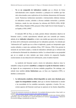 Medición del bienestar social microterritorial. C. Chasco e I. Hernández (InstitutoL.R.Klein-UAM) 7
- No es un compendio de indicadores sociales que se ofrecen de forma
individualizada como conjunto sistemático y jerárquico de variables que han
sido seleccionadas como explicativas de las distintas dimensiones del bienestar
social. Numerosas instituciones nacionales e internacionales elaboran sistemas
de indicadores sociales, referidos a diversas unidades territoriales y períodos
históricos, siendo los más relevantes los informes del PNUD (1999), OCDE
(2002), Banco Mundial (1992), proyecto Urban Audit II de la Unión Europea5
y,
en España, el INE (1999)6
.
El indicador DP2 de Pena, ya citado, permite obtener indicadores objetivos de
bienestar social y resulta especialmente indicado para este cometido por tratarse,
además, de un indicador exhaustivo, es decir, una medida que aprovecha al máximo y
de forma útil la información suministrada por los indicadores parciales. Se entiende por
“información útil” aquélla que no es falsa ni duplicada y puede ser interpretada según
escalas ordinales o, mejor aún, cardinales (Pena, 1997, Zarzosa, 1996). Esto permite la
inclusión de una batería amplia y variada de indicadores sabiendo que se utilizará toda
su información eliminando las redundancias inútiles. La exhaustividad es una propiedad
que no se cumple en otros métodos que tienen criterios de asignación basados
exclusivamente en una reducción de la información, como el análisis factorial.
La medición del bienestar social a través de indicadores objetivos tiene la
indudable ventaja de permitir cuantificar y comparar el grado de bienestar social (o
de alguno de sus componentes) en diversas unidades geográficas. Sin embargo, este
método tiene también ciertas limitaciones que, en línea con Argentaria (1995), se
detallan a continuación:
1. La información estadística oficial disponible no suele estar diseñada para
captar las desigualdades sociales, dado que su destino fundamental es atender
a las necesidades de los contables nacionales, regionales o locales. Por eso,
existen aspectos del bienestar social que no aparecen en las fuentes disponibles,
5
Se trata de un proyecto en proceso de elaboración. Ver resultados del proyecto piloto, Urban Audit I, en
la página: http://europa.eu.int/comm/regional_policy/urban2/urban/audit.
6
En nuestro país existen además, muchos otros análisis de indicadores sociales para distintos ámbitos
territoriales, como los realizados por el Institut d'Estadística de Catalunya (www.idescat.es), Diputación
Provincial de Málaga, Ayuntamiento de Elche, etc.
 