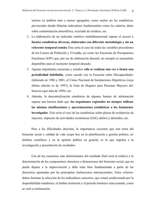 Medición del bienestar social microterritorial. C. Chasco e I. Hernández (InstitutoL.R.Klein-UAM) 8
incluso en ámbitos más o menos agregados, como suelen ser las estadísticas
provinciales donde faltarían indicadores fundamentales como los salarios, datos
sobre contaminación atmosférica, reciclado de residuos, etc.
2. La elaboración de un indicador sintético multidimensional supone el acceso a
fuentes estadísticas diversas, elaboradas con diferente metodología y sin un
referente temporal común. Éste sería el caso de todas las variables procedentes
de los Censos de Población y Vivienda, así como las Encuestas de Presupuestos
Familiares (EPF) que, por ser de elaboración decenal, no siempre se encuentran
disponibles para el momento temporal deseado.
3. Agunas importantes encuestas y estudios sólo se realizan una vez o tienen una
periodicidad indefinida, como sucede con la Encuesta sobre Discapacidades
elaborada en 1986 y 2001, el Censo Nacional de Instalaciones Deportivas (cuya
última edición es de 1997), la Guía de Hogares para Personas Mayores del
Imserso (que data de 1999), etc.
4. Además, la descentralización estadística de algunas fuentes de información
supone una barrera dado que los organismos regionales no siempre utilizan
las mismas clasificaciones y aproximaciones estadísticas a los fenómenos
investigados. Éste sería el caso de las estadísticas sobre plazas de residencias de
mayores, impuesto de actividades económicas (IAE), delitos y detenidos, etc.
Pese a las dificultades descritas, la importancia creciente que este tema del
bienestar social o calidad de vida ocupa hoy en la planificación y gestión política, en
ámbitos científicos y en la opinión pública en general, es lo que impulsa a la
investigación y presentación de resultados.
Una de las cuestiones más determinantes del resultado final sería la relativa a la
determinación de los componentes, dominios o dimensiones del bienestar social, que no
puede dejarse a la improvisación y debe estar bien fundamentada a partir de las
directrices apuntadas por las principales instituciones internacionales. Estos criterios
deben iluminar la selección de los indicadores concretos, que estará condicionada por la
disponibilidad estadística, el ámbito territorial y el período histórico seleccionado, como
se verá a continuación.
 