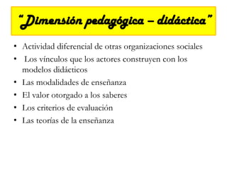 “Dimensión pedagógica – didáctica” Actividad diferencial de otras organizaciones socialesLos vínculos que los actores construyen con los modelos didácticos Las modalidades de enseñanza El valor otorgado a los saberes Los criterios de evaluación Las teorías de la enseñanza 