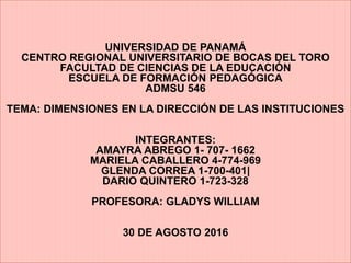 UNIVERSIDAD DE PANAMÁ
CENTRO REGIONAL UNIVERSITARIO DE BOCAS DEL TORO
FACULTAD DE CIENCIAS DE LA EDUCACIÓN
ESCUELA DE FORMACIÓN PEDAGÓGICA
ADMSU 546
TEMA: DIMENSIONES EN LA DIRECCIÓN DE LAS INSTITUCIONES
INTEGRANTES:
AMAYRA ABREGO 1- 707- 1662
MARIELA CABALLERO 4-774-969
GLENDA CORREA 1-700-401|
DARIO QUINTERO 1-723-328
PROFESORA: GLADYS WILLIAM
30 DE AGOSTO 2016
 