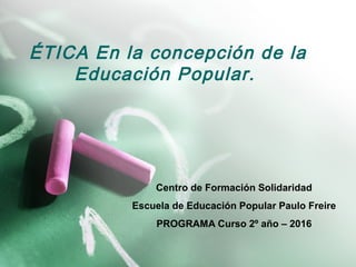 ÉTICA En la concepción de la
Educación Popular.
Centro de Formación Solidaridad
Escuela de Educación Popular Paulo Freire
PROGRAMA Curso 2º año – 2016
 