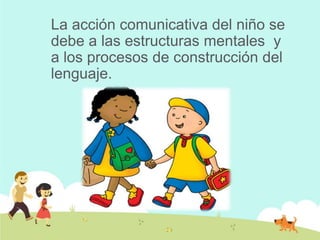 La acción comunicativa del niño se
debe a las estructuras mentales y
a los procesos de construcción del
lenguaje.
 