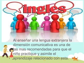 Al enseñar una lengua extranjera la
dimensión comunicativa es una de
las mas recomendadas para que el
niño practique y asimile el
aprendizaje relacionado con esta.
 