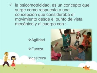  la psicomotricidad, es un concepto que
surge como respuesta a una
concepción que consideraba el
movimiento desde el punto de vista
mecánico y al cuerpo con :
Agilidad
Fuerza
destreza
 