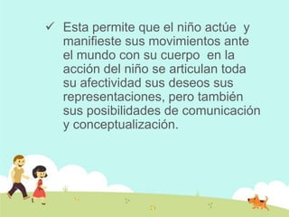  Esta permite que el niño actúe y
manifieste sus movimientos ante
el mundo con su cuerpo en la
acción del niño se articulan toda
su afectividad sus deseos sus
representaciones, pero también
sus posibilidades de comunicación
y conceptualización.
 