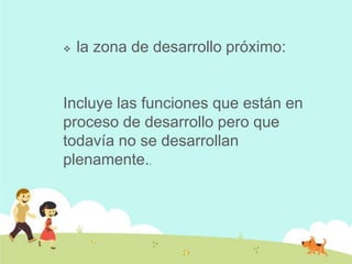  la zona de desarrollo próximo:
Incluye las funciones que están en
proceso de desarrollo pero que
todavía no se desarrollan
plenamente..
 
