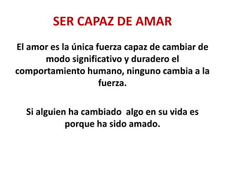 SER CAPAZ DE AMAR
El amor es la única fuerza capaz de cambiar de
modo significativo y duradero el
comportamiento humano, ninguno cambia a la
fuerza.
Si alguien ha cambiado algo en su vida es
porque ha sido amado.
 
