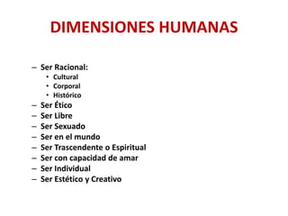 DIMENSIONES HUMANAS
– Ser Racional:
• Cultural
• Corporal
• Histórico
– Ser Ético
– Ser Libre
– Ser Sexuado
– Ser en el mundo
– Ser Trascendente o Espiritual
– Ser con capacidad de amar
– Ser Individual
– Ser Estético y Creativo
 