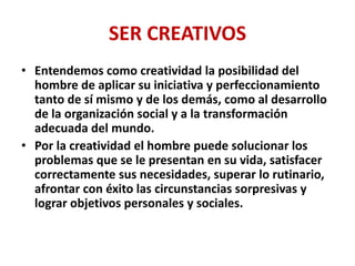 SER CREATIVOS
• Entendemos como creatividad la posibilidad del
hombre de aplicar su iniciativa y perfeccionamiento
tanto de sí mismo y de los demás, como al desarrollo
de la organización social y a la transformación
adecuada del mundo.
• Por la creatividad el hombre puede solucionar los
problemas que se le presentan en su vida, satisfacer
correctamente sus necesidades, superar lo rutinario,
afrontar con éxito las circunstancias sorpresivas y
lograr objetivos personales y sociales.
 