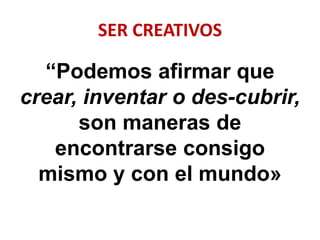 SER CREATIVOS
“Podemos afirmar que
crear, inventar o des-cubrir,
son maneras de
encontrarse consigo
mismo y con el mundo»
 