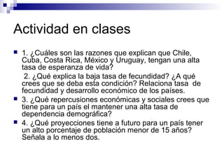 Actividad en clases
 1. ¿Cuáles son las razones que explican que Chile,
Cuba, Costa Rica, México y Uruguay, tengan una alta
tasa de esperanza de vida?
2. ¿Qué explica la baja tasa de fecundidad? ¿A qué
crees que se deba esta condición? Relaciona tasa de
fecundidad y desarrollo económico de los países.
 3. ¿Qué repercusiones económicas y sociales crees que
tiene para un país el mantener una alta tasa de
dependencia demográfica?
 4. ¿Qué proyecciones tiene a futuro para un país tener
un alto porcentaje de población menor de 15 años?
Señala a lo menos dos.
 