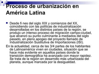 Proceso de urbanización en
América Latina
 Desde fi nes del siglo XIX y comienzos del XX,
coincidiendo con las políticas de industrialización
desarrolladas en los distintos países de la región, se
produjo un intenso proceso de migración campo-ciudad,
que alcanzó su punto culminante a mediados del siglo
pasado, en pleno apogeo del proyecto llamado de
Industrialización Sustitutiva de Importaciones (ISI).
En la actualidad, cerca de las 3/4 partes de los habitantes
de Latinoamérica viven en ciudades, situación que se
hace más evidente en aquellos países donde la
transición demográfica ha avanzado con mayor rapidez.
Se trata de la región en desarrollo más urbanizada del
planeta, aunque marcada por la desigualdad.
 