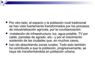  Por otro lado, el espacio y la población rural tradicional
se han visto fuertemente transformados por los procesos
de industrialización agrícola, por la rururbanización
 -instalación de infraestructura: luz, agua potable, TV por
cable, parcelas de agrado, etc.- y por el crecimiento
sostenido de las ciudades que, en muchos casos,
 han ido absorbiendo zonas rurales. Todo esto también
ha contribuido a que la población, progresivamente, se
haya ido transformándola en población urbana.
 
