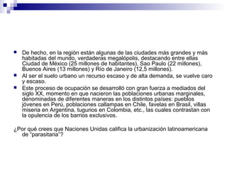 De hecho, en la región están algunas de las ciudades más grandes y más
habitadas del mundo, verdaderas megalópolis, destacando entre ellas
Ciudad de México (25 millones de habitantes), Sao Paulo (22 millones),
Buenos Aires (13 millones) y Río de Janeiro (12,5 millones).
 Al ser el suelo urbano un recurso escaso y de alta demanda, se vuelve caro
y escaso.
 Este proceso de ocupación se desarrolló con gran fuerza a mediados del
siglo XX, momento en que nacieron las poblaciones urbanas marginales,
denominadas de diferentes maneras en los distintos países: pueblos
jóvenes en Perú, poblaciones callampas en Chile, favelas en Brasil, villas
miseria en Argentina, tugurios en Colombia, etc., las cuales contrastan con
la opulencia de los barrios exclusivos.
¿Por qué crees que Naciones Unidas califica la urbanización latinoamericana
de “parasitaria”?
 
