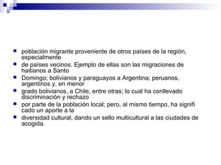 población migrante proveniente de otros países de la región,
especialmente
 de países vecinos. Ejemplo de ellas son las migraciones de
haitianos a Santo
 Domingo; bolivianos y paraguayos a Argentina; peruanos,
argentinos y, en menor
 grado bolivianos, a Chile, entre otras; lo cual ha conllevado
discriminación y rechazo
 por parte de la población local; pero, al mismo tiempo, ha signifi
cado un aporte a la
 diversidad cultural, dando un sello multicultural a las ciudades de
acogida.
 