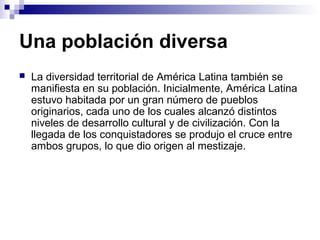 Una población diversa
 La diversidad territorial de América Latina también se
manifiesta en su población. Inicialmente, América Latina
estuvo habitada por un gran número de pueblos
originarios, cada uno de los cuales alcanzó distintos
niveles de desarrollo cultural y de civilización. Con la
llegada de los conquistadores se produjo el cruce entre
ambos grupos, lo que dio origen al mestizaje.
 