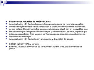  Los recursos naturales de América Latina
 América Latina y El Caribe disponen de una amplia gama de recursos naturales,
 que en la mayoría de los casos constituyen el pilar fundamental de las economías
 de sus países. Comúnmente los recursos naturales se clasifi can en renovables, que
 son aquellos que se regeneran en el tiempo; y no renovables, es decir, aquellos que
 existen en cantidades fi jas y que el ser humano agota sin estar en condiciones de
 restituirlos en el tiempo.
 América Latina y El Caribe tienen abundancia y diversidad de ambos.
 FOTOS INDUSTRIAS y mineras
 En suma, nuestras economías se caracterizan por ser productoras de materias
primas
 