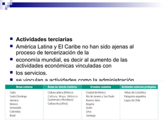  Actividades terciarias
 América Latina y El Caribe no han sido ajenas al
proceso de tercerización de la
 economía mundial, es decir al aumento de las
actividades económicas vinculadas con
 los servicios.
 se vinculan a actividades como la administración
 pública, los servicios personales, el turismo y el sector
informal de la economía.
 