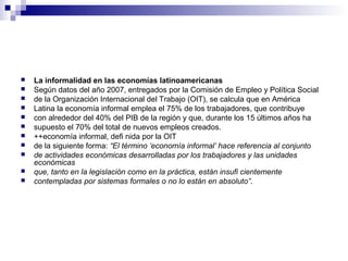  La informalidad en las economías latinoamericanas
 Según datos del año 2007, entregados por la Comisión de Empleo y Política Social
 de la Organización Internacional del Trabajo (OIT), se calcula que en América
 Latina la economía informal emplea el 75% de los trabajadores, que contribuye
 con alrededor del 40% del PIB de la región y que, durante los 15 últimos años ha
 supuesto el 70% del total de nuevos empleos creados.
 ++economía informal, defi nida por la OIT
 de la siguiente forma: “El término ‘economía informal’ hace referencia al conjunto
 de actividades económicas desarrolladas por los trabajadores y las unidades
económicas
 que, tanto en la legislación como en la práctica, están insufi cientemente
 contempladas por sistemas formales o no lo están en absoluto”.
 