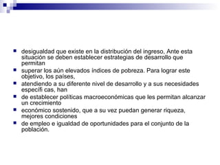  desigualdad que existe en la distribución del ingreso, Ante esta
situación se deben establecer estrategias de desarrollo que
permitan
 superar los aún elevados índices de pobreza. Para lograr este
objetivo, los países,
 atendiendo a su diferente nivel de desarrollo y a sus necesidades
específi cas, han
 de establecer políticas macroeconómicas que les permitan alcanzar
un crecimiento
 económico sostenido, que a su vez puedan generar riqueza,
mejores condiciones
 de empleo e igualdad de oportunidades para el conjunto de la
población.
 