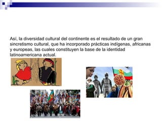 Así, la diversidad cultural del continente es el resultado de un gran
sincretismo cultural, que ha incorporado prácticas indígenas, africanas
y europeas, las cuales constituyen la base de la identidad
latinoamericana actual.
 