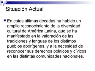 Situación Actual
 En estas últimas décadas ha habido un
amplio reconocimiento de la diversidad
cultural de América Latina, que se ha
manifestado en la valoración de las
tradiciones y lenguas de los distintos
pueblos aborígenes, y a la necesidad de
reconocer sus derechos políticos y cívicos
en las distintas comunidades nacionales.
 
