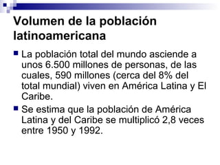 Volumen de la población
latinoamericana
 La población total del mundo asciende a
unos 6.500 millones de personas, de las
cuales, 590 millones (cerca del 8% del
total mundial) viven en América Latina y El
Caribe.
 Se estima que la población de América
Latina y del Caribe se multiplicó 2,8 veces
entre 1950 y 1992.
 