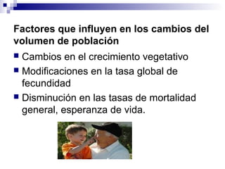 Factores que influyen en los cambios del
volumen de población
 Cambios en el crecimiento vegetativo
 Modificaciones en la tasa global de
fecundidad
 Disminución en las tasas de mortalidad
general, esperanza de vida.
 