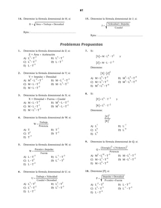 87
87
1. Determine la fórmula dimensional de Z; si:
Z = Área  Aceleración
A) L
2
· T
–2
B) L
3
· T
–1
C) L
3
· T
–2
D) L · T
–1
E) L · T
–3
2. Determine la fórmula dimensional de Y; si:
Y = Impulso  Densidad
A) M
2
· L
–2
· T
–1
B) M · L
–2
· T
–3
C) M · L · T
–2
D) M · L
2
· T
–1
E) M · L · T
–3
3. Determine la fórmula dimensional de X; si:
X = Densidad  Fuerza  Caudal
A) M · L · T
–3
B) M
2
· L · T
–3
C) M · L · T
–1
D) M
3
· L · T
–2
E) M · L
3
· T
–2
4. Determine la fórmula dimensional de W; si:
Trabajo
W
Potencia

A) T B) T
–1
C) T
2
D) T
–2
E) T
–3
5. Determine la fórmula dimensional de W; si:
Presión Impulso
W
Fuerza


A) L · T
–3
B) L
–1
· T
–3
C) L · T
3
D) L
–1
· T
3
E) L · T
–2
6. Determine la fórmula dimensional de U; si:
Trabajo Velocidad
U
Caudal Densidad



A) L
3
· T
2
B) L
2
· T
3
C) L
3
· T
–2
D) L
2
· T
–3
E) L · T
–1
7. Si:
  4 2
X M L T
 · · y
  –3
Z M L T
 · ·
Determine:
   2
X Z
·
A) M · L
6
· T
–4
B) M
3
· L
6
· T
–8
C) M · L
3
· T
–2
D) M
2
· L
8
· T
–6
E) M
3
· L
8
· T
–6
8. Si:
  4 –3
P L T
 · y
  5 –2
R L T
 ·
Determine:
 
 
2
3
P
R
A) L
7
B) L
–7
C) L
8
D) L
–8
E) L
9
9. Determine la fórmula dimensional de Q; si:
   
3 2
Energía Volumen
Q
Potencia


A) M
2
· L
10
· T
–3
B) M · L
5
· T
–2
C) M · L
5
· T
–4
D) M · L
3
· T
–2
E) M · L
6
· T
–6
10. Determine [P]; si:
Impulso Densidad
P
Pr esión Fuerza



A) L
–2
· T
3
B) L · T
–3
C) L
2
· T
–3
D) L
–1
· T
–3
E) L · T
–4
14. Determine la fórmula dimensional de H; si:
H Área Trabajo Densidad
  
Rpta.: .................................................................
15. Determine la fórmula dimensional de J; si:
Velocidad Impulso
J
Caudal


Rpta.: .................................................................
 
