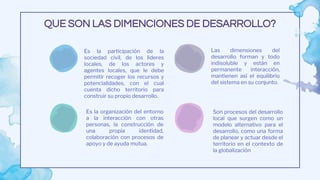 Son procesos del desarrollo
local que surgen como un
modelo alternativo para el
desarrollo, como una forma
de planear y actuar desde el
territorio en el contexto de
la globalización
Es la participación de la
sociedad civil, de los lideres
locales, de los actores y
agentes locales, que le debe
permitir recoger los recursos y
potencialidades, con el cual
cuenta dicho territorio para
construir su propio desarrollo.
Las dimensiones del
desarrollo forman y todo
indisoluble y están en
permanente interacción,
mantienen así el equilibrio
del sistema en su conjunto.
Es la organización del entorno
a la interacción con otras
personas, la construcción de
una propia identidad,
colaboración con procesos de
apoyo y de ayuda mutua.
QUE SON LAS DIMENCIONES DE DESARROLLO?
 