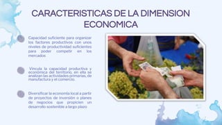 CARACTERISTICAS DE LA DIMENSION
ECONOMICA
Vincula la capacidad productiva y
económica del territorio, en ella se
analizan las actividades primarias, de
manufactura y el comercio.
Capacidad suficiente para organizar
los factores productivos con unos
niveles de productividad suficientes
para poder competir en los
mercados
Diversificar la economía local a partir
de proyectos de inversión o planes
de negocios que propicien un
desarrollo sostenible a largo plazo
 